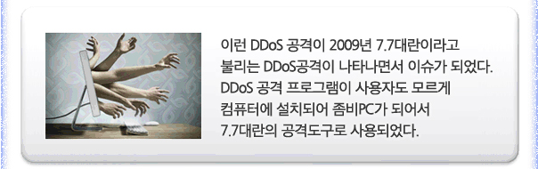 이런 DDOS공격이 2009년 7.7대란이라고 불리는 DDOS공격이 나타나면서 이슈가 되었다. DDOS공격 프로그램이 사용자도 모르게 컴퓨터에 설치되어 좀비 PC가 되어서 7.7대란의 공격도구로 사용되었다.