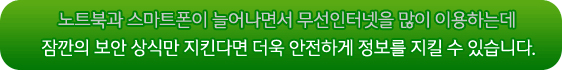 노트북과 스마트폰이 늘어나면서 무선인터넷을 많이 이용하는데 잠깐의 보안 상식만 지킨다면 더욱 안전하게 정보를 지킬 수 있습니다.